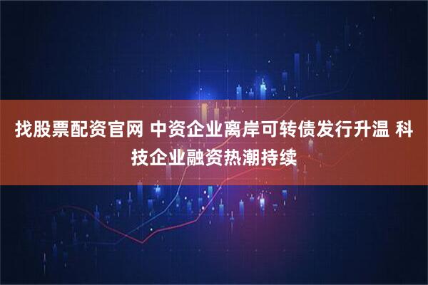 找股票配资官网 中资企业离岸可转债发行升温 科技企业融资热潮持续
