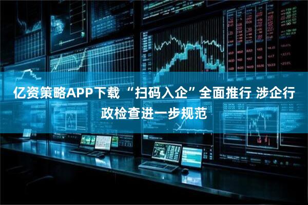 亿资策略APP下载 “扫码入企”全面推行 涉企行政检查进一步规范